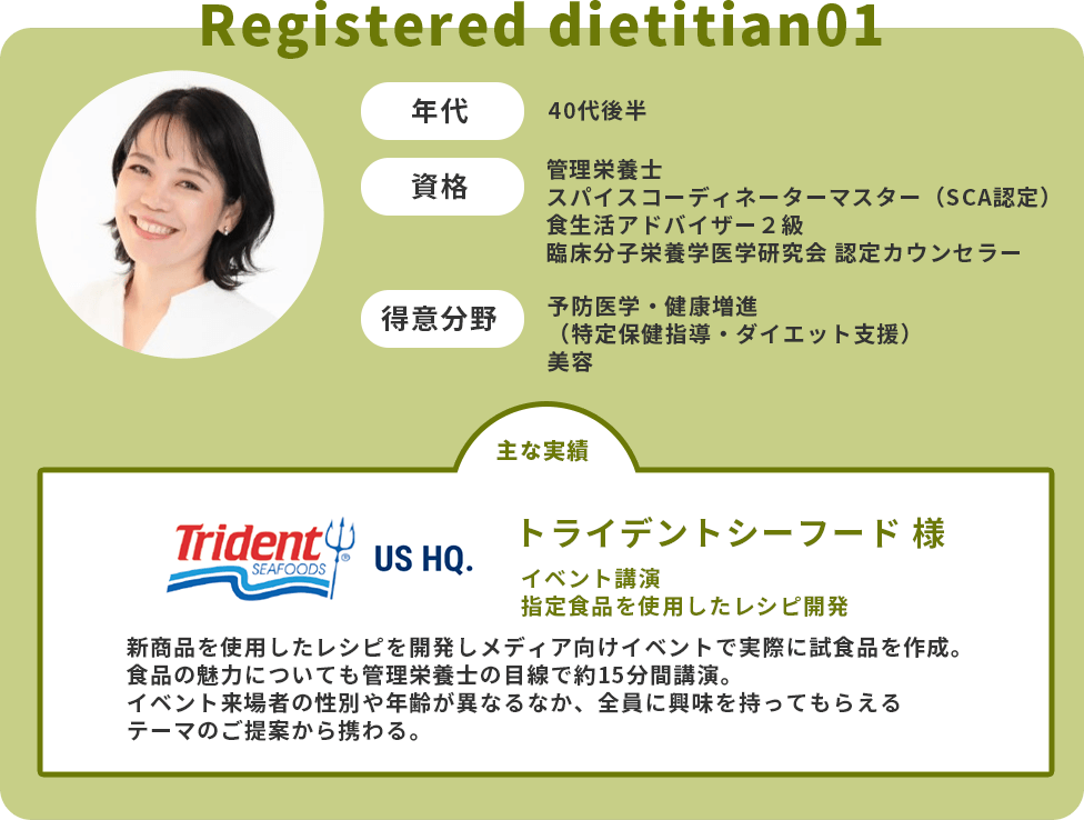 年代：40代後半　資格：管理栄養士・スパイスコーディネーターマスター（SCA認定）・食生活アドバイザー２級・臨床分子栄養学医学研究会 認定カウンセラー　得意分野：予防医学・健康増進（特定保健指導・ダイエット支援）・美容　主な実績：トライデントシーフード様　イベント講演　指定食品を使用したレシピ開発　新商品を使用したレシピを開発しメディア向けイベントで実際に試食品を作成。食品の魅力についても管理栄養士の目線で約15分間講演。イベント来場者の性別や年齢が異なるなか、全員に興味を持ってもらえるテーマのご提案から携わる。