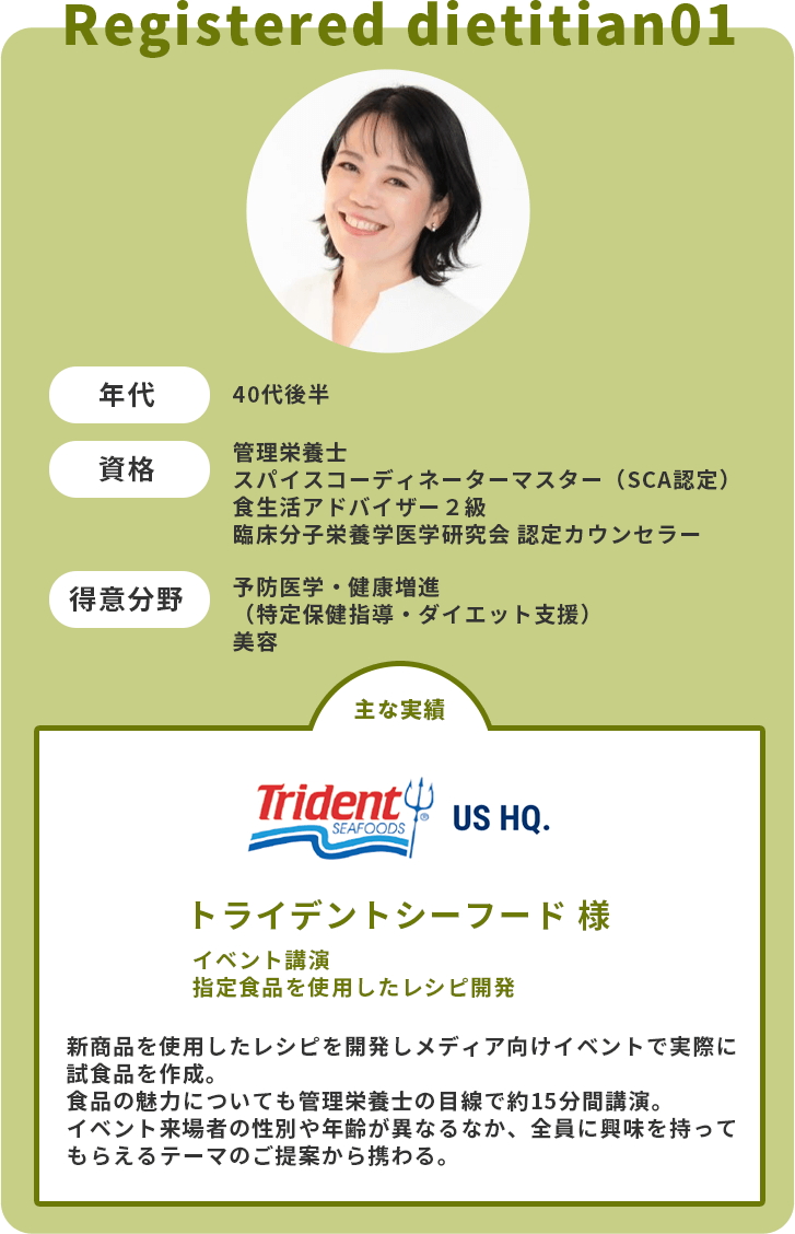 年代：40代後半　資格：管理栄養士・スパイスコーディネーターマスター（SCA認定）・食生活アドバイザー２級・臨床分子栄養学医学研究会 認定カウンセラー　得意分野：予防医学・健康増進（特定保健指導・ダイエット支援）・美容　主な実績：トライデントシーフード様　イベント講演　指定食品を使用したレシピ開発　新商品を使用したレシピを開発しメディア向けイベントで実際に試食品を作成。食品の魅力についても管理栄養士の目線で約15分間講演。イベント来場者の性別や年齢が異なるなか、全員に興味を持ってもらえるテーマのご提案から携わる。