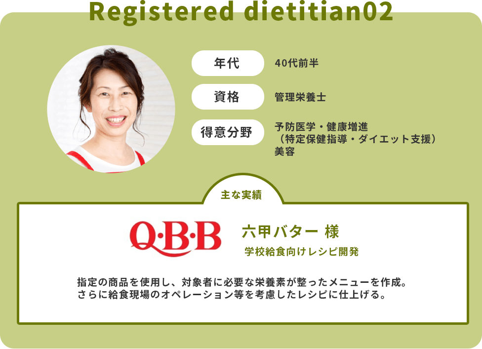 年代：40代前半　資格：管理栄養士　得意分野：予防医学・健康増進（特定保健指導・ダイエット支援）・美容　主な実績：六甲バター様　学校給食向けレシピ開発　指定の商品を使用し、対象者に必要な栄養素が整ったメニューを作成。さらに給食現場のオペレーション等を考慮したレシピに仕上げる。