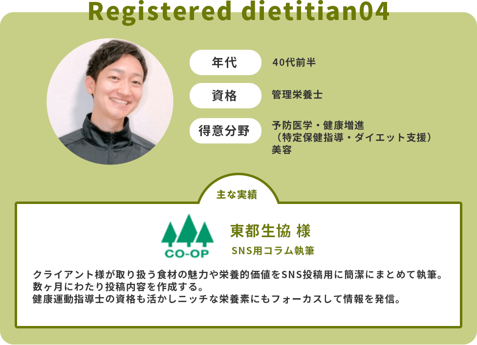 年代：40代前半　資格：管理栄養士　得意分野：予防医学・健康増進（特定保健指導・ダイエット支援）・美容　主な実績：東都生協様　SNS用コラム執筆　クライアント様が取り扱う食材の魅力や栄養的価値をSNS投稿用に簡潔にまとめて執筆。数ヶ月にわたり投稿内容を作成する。健康運動指導士の資格も活かしニッチな栄養素にもフォーカスして情報を発信。