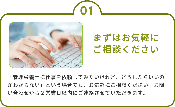 1.まずはお気軽にご相談ください　「管理栄養士に仕事を依頼してみたいけれど、どうしたらいいのかわからない」という場合でも、お気軽にご相談ください。お問い合わせから２営業日以内にご連絡させていただきます。