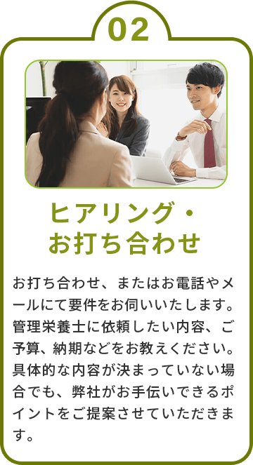 2.ヒアリング・お打ち合わせ　お打ち合わせ、またはお電話やメールにて要件をお伺いいたします。管理栄養士に依頼したい内容、ご予算、納期などをお教えください。具体的な内容が決まっていない場合でも、弊社がお手伝いできるポイントをご提案させていただきます。