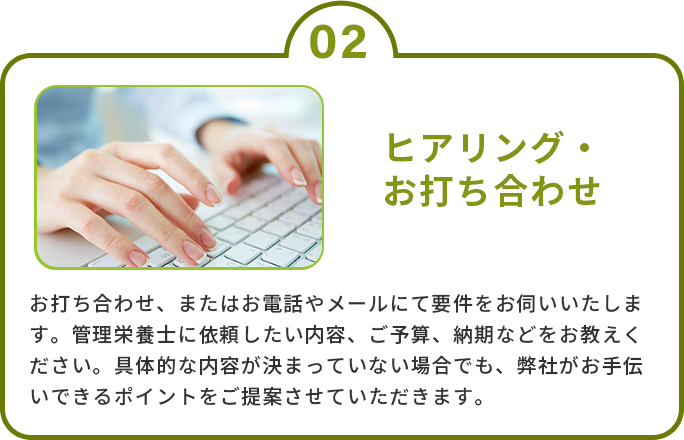 2.ヒアリング・お打ち合わせ　お打ち合わせ、またはお電話やメールにて要件をお伺いいたします。管理栄養士に依頼したい内容、ご予算、納期などをお教えください。具体的な内容が決まっていない場合でも、弊社がお手伝いできるポイントをご提案させていただきます。