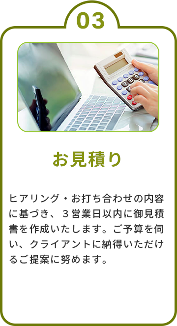 3.お見積り　ヒアリング・お打ち合わせの内容に基づき、３営業日以内に御見積書を作成いたします。ご予算を伺い、クライアントに納得いただけるご提案に努めます。