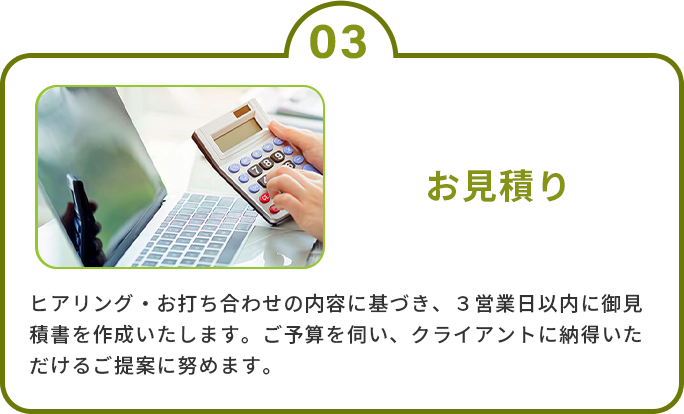 3.お見積り　ヒアリング・お打ち合わせの内容に基づき、３営業日以内に御見積書を作成いたします。ご予算を伺い、クライアントに納得いただけるご提案に努めます。