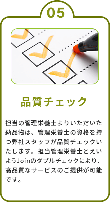 5.品質チェック　担当の管理栄養士よりいただいた納品物は、管理栄養士の資格を持つ弊社スタッフが品質チェックいたします。担当管理栄養士とえいようJoinのダブルチェックにより、高品質なサービスのご提供が可能です。
