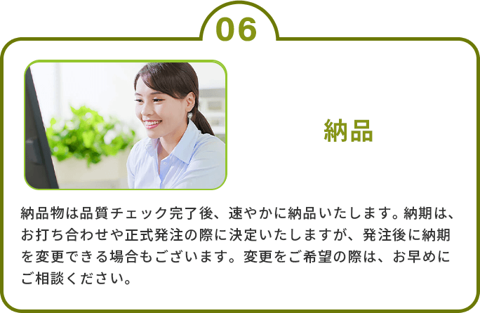 6.納品　納品物は品質チェック完了後、速やかに納品いたします。納期は、お打ち合わせや正式発注の際に決定いたしますが、発注後に納期を変更できる場合もございます。変更をご希望の際は、お早めにご相談ください。